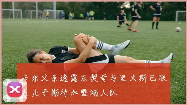 卡尔父亲透露东契奇与里夫斯已联系儿子期待加盟湖人队