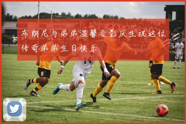 布朗尼与弟弟温馨合影庆生祝这位传奇弟弟生日快乐