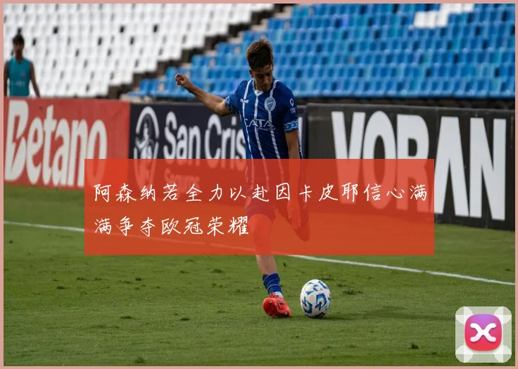 阿森纳若全力以赴因卡皮耶信心满满争夺欧冠荣耀
