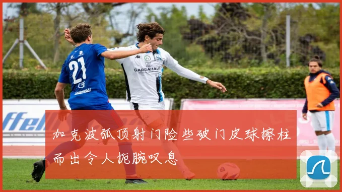 加克波弧顶射门险些破门皮球擦柱而出令人扼腕叹息