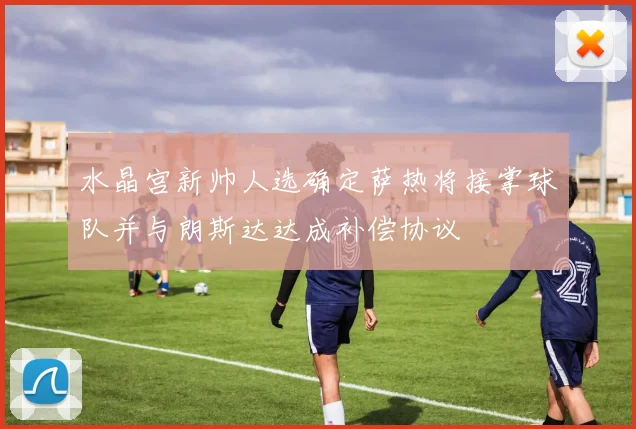 水晶宫新帅人选确定萨热将接掌球队并与朗斯达达成补偿协议