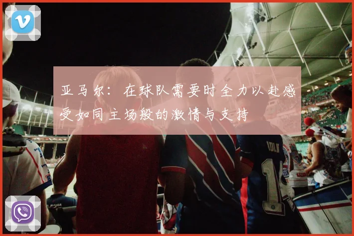亚马尔：在球队需要时全力以赴感受如同主场般的激情与支持