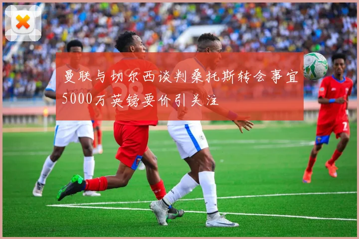 曼联与切尔西谈判桑托斯转会事宜5000万英镑要价引关注