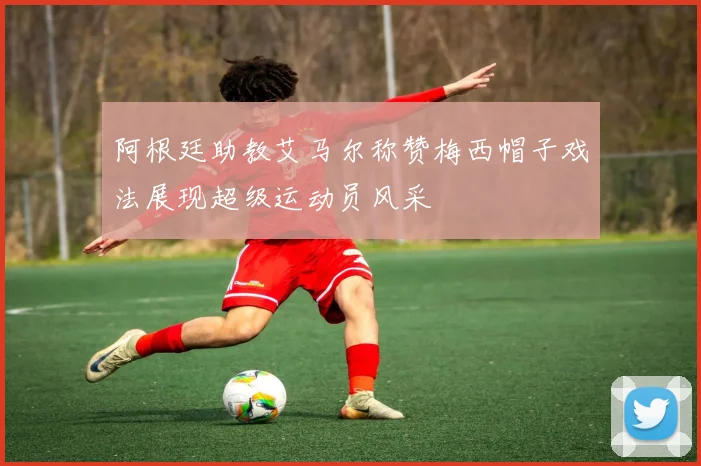阿根廷助教艾马尔称赞梅西帽子戏法展现超级运动员风采