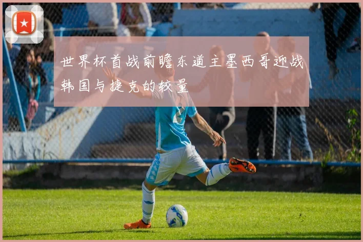 世界杯首战前瞻东道主墨西哥迎战韩国与捷克的较量