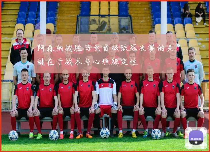 阿森纳战胜马竞晋级欧冠决赛的关键在于战术与心理稳定性