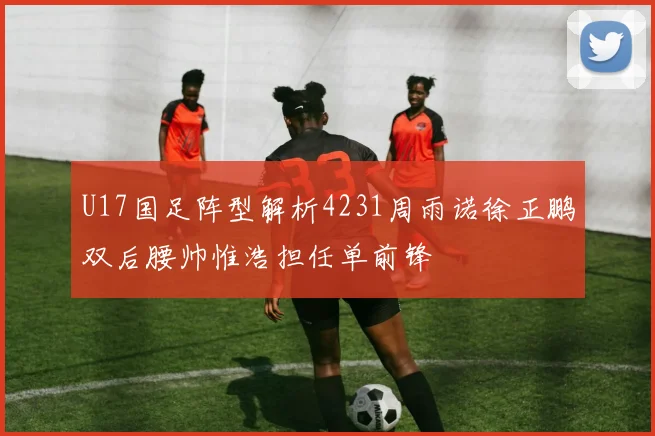 U17国足阵型解析4231周雨诺徐正鹏双后腰帅惟浩担任单前锋