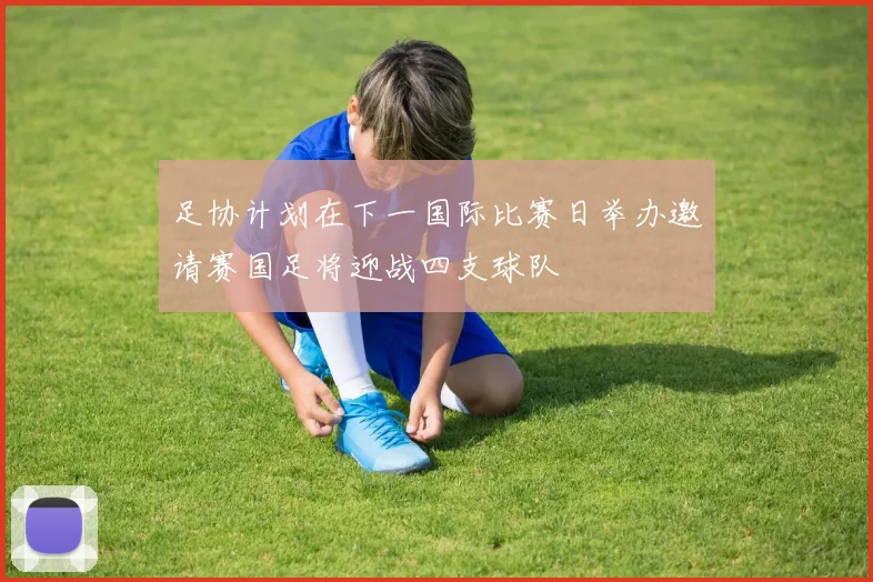 足协计划在下一国际比赛日举办邀请赛国足将迎战四支球队