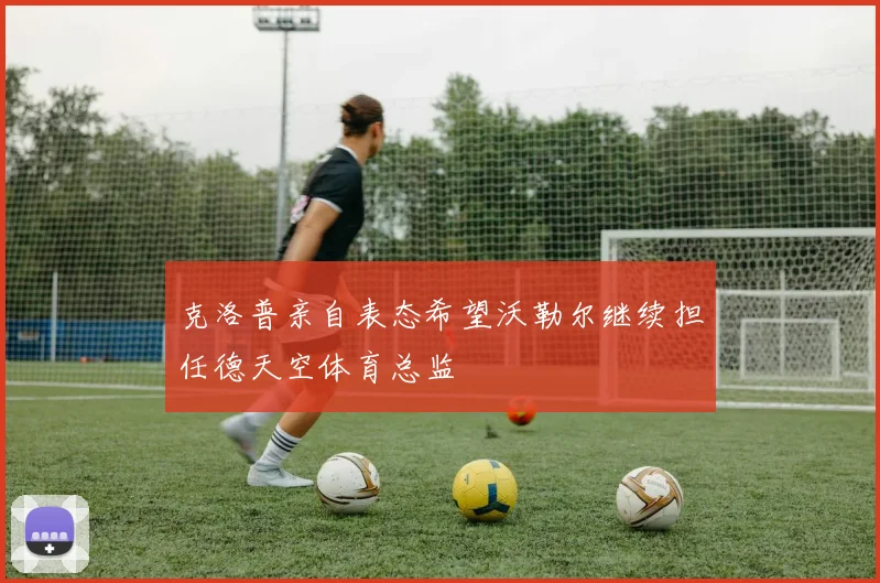克洛普亲自表态希望沃勒尔继续担任德天空体育总监
