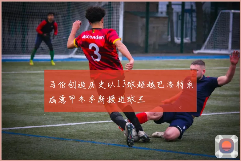 马伦创造历史以13球超越巴洛特利成意甲冬季新援进球王
