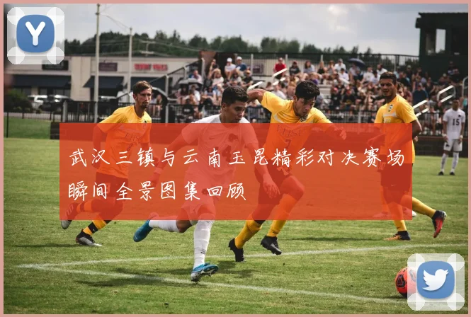 武汉三镇与云南玉昆精彩对决赛场瞬间全景图集回顾