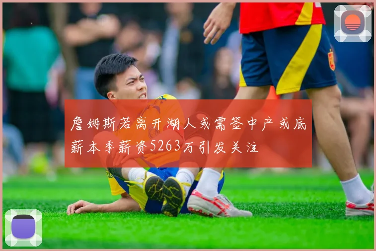 詹姆斯若离开湖人或需签中产或底薪本季薪资5263万引发关注