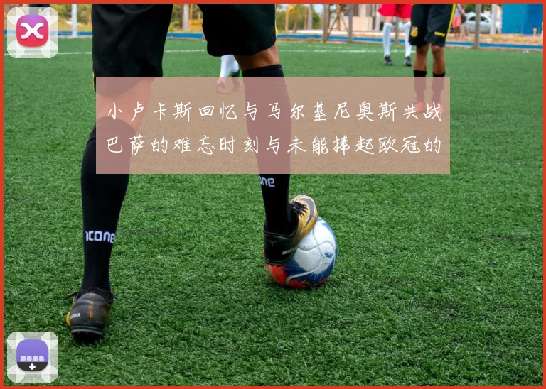 小卢卡斯回忆与马尔基尼奥斯共战巴萨的难忘时刻与未能捧起欧冠的遗憾