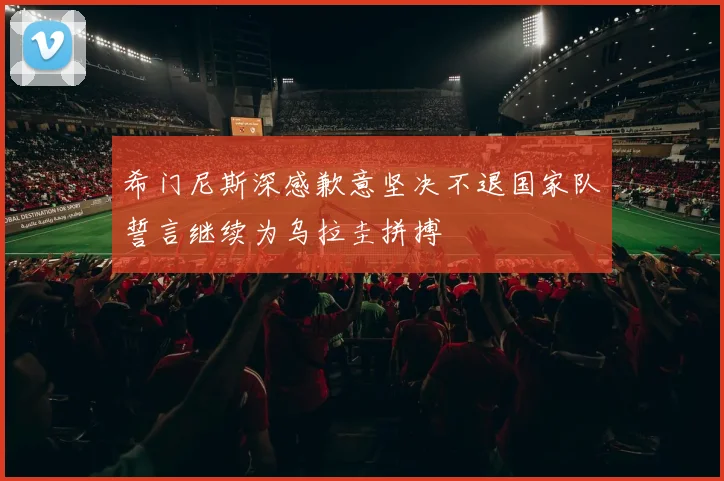 希门尼斯深感歉意坚决不退国家队誓言继续为乌拉圭拼搏