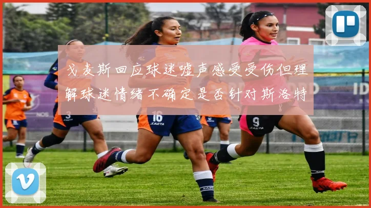 戈麦斯回应球迷嘘声感受受伤但理解球迷情绪不确定是否针对斯洛特