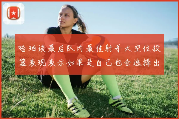 哈珀谈最后队内最佳射手大空位投篮表现表示如果是自己也会选择出手