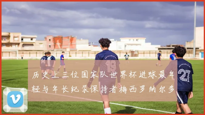 历史上三位国家队世界杯进球最年轻与年长纪录保持者梅西罗纳尔多劳德鲁普
