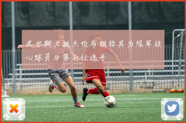皮尔斯力挺杰伦布朗称其为绿军核心球员非第七位选手