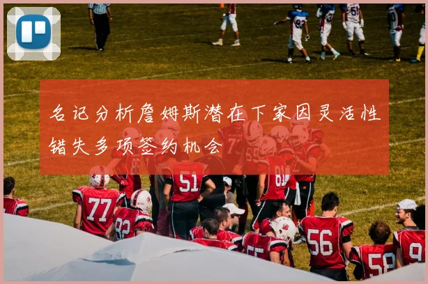 名记分析詹姆斯潜在下家因灵活性错失多项签约机会