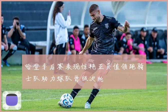 哈登季后赛表现惊艳正负值领跑骑士队助力球队晋级次轮