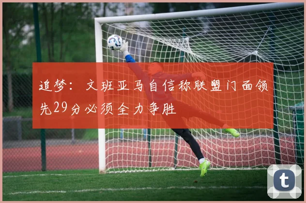 追梦：文班亚马自信称联盟门面领先29分必须全力争胜