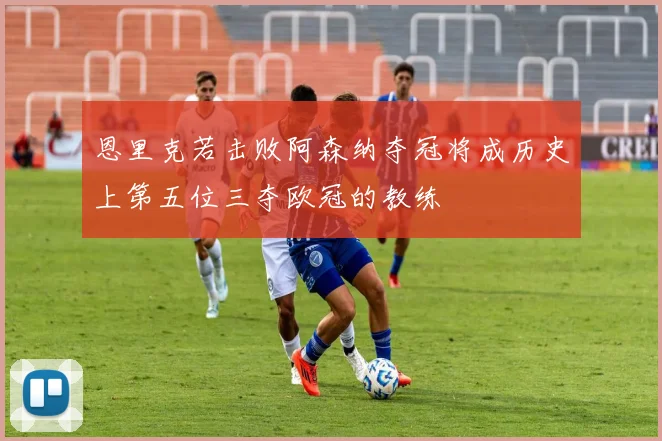 恩里克若击败阿森纳夺冠将成历史上第五位三夺欧冠的教练