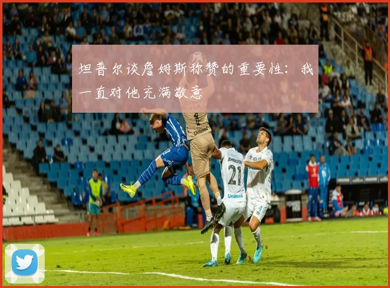 坦普尔谈詹姆斯称赞的重要性：我一直对他充满敬意