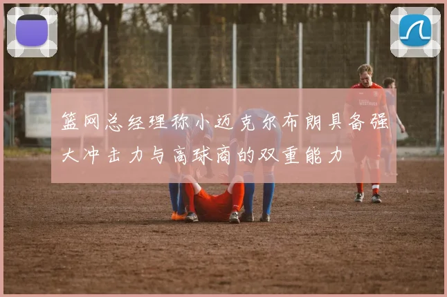 篮网总经理称小迈克尔布朗具备强大冲击力与高球商的双重能力