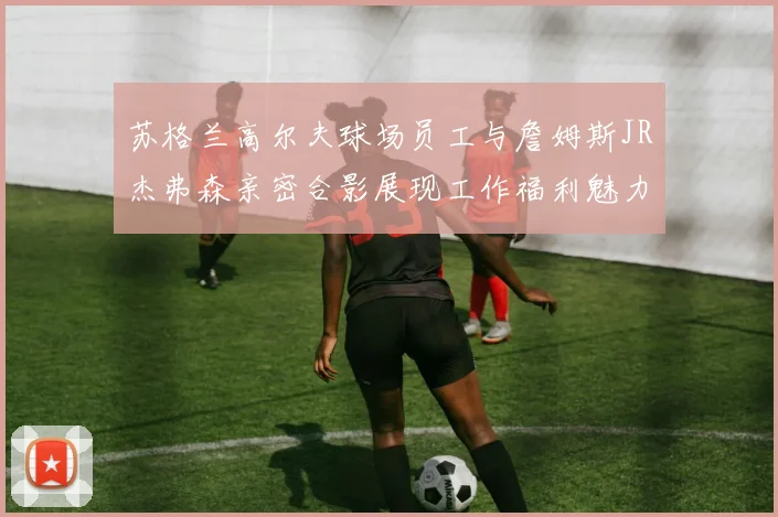 苏格兰高尔夫球场员工与詹姆斯JR杰弗森亲密合影展现工作福利魅力