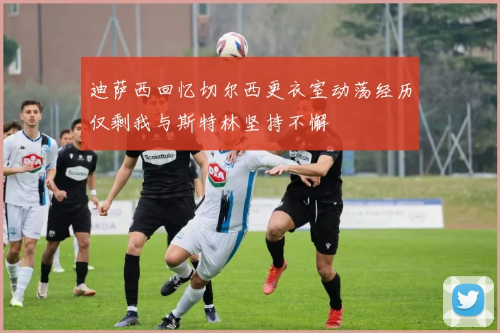 迪萨西回忆切尔西更衣室动荡经历仅剩我与斯特林坚持不懈