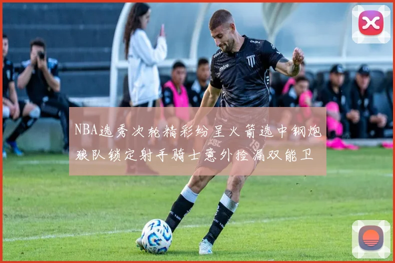 NBA选秀次轮精彩纷呈火箭选中钢炮狼队锁定射手骑士意外捡漏双能卫